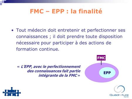 FMC – EPP : la finalité Tout médecin doit entretenir et perfectionner ses connaissances ; il doit prendre toute disposition nécessaire pour participer.
