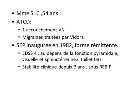 Mme S. C,54 ans ATCD: 1 accouchement VN Migraines traitées par Vidora SEP inaugurée en 1982, forme rémittente. EDSS 4, au dépens de la fonction pyramidale,