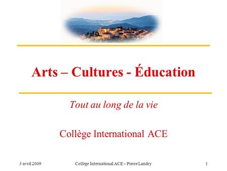 3 avril 2009Collège International ACE – Pierre Landry1 Arts – Cultures - Éducation Tout au long de la vie Collège International ACE.