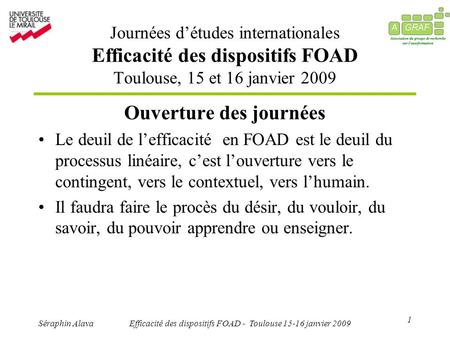 1 Séraphin AlavaEfficacité des dispositifs FOAD - Toulouse 15-16 janvier 2009 Ouverture des journées Le deuil de lefficacité en FOAD est le deuil du processus.