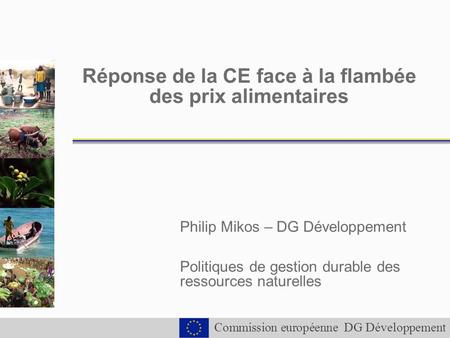 Commission européenne DG Développement Réponse de la CE face à la flambée des prix alimentaires Philip Mikos – DG Développement Politiques de gestion durable.