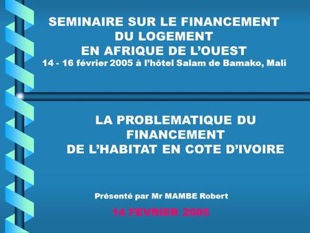 SEMINAIRE SUR LE FINANCEMENT DU LOGEMENT EN AFRIQUE DE LOUEST 14 - 16 février 2005 à lhôtel Salam de Bamako, Mali LA PROBLEMATIQUE DU FINANCEMENT DE LHABITAT.
