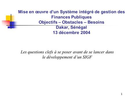 1 Mise en œuvre dun Système intégré de gestion des Finances Publiques Objectifs – Obstacles – Besoins Dakar, Sénégal 13 décembre 2004 Les questions clefs.