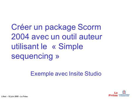 Lifest – 12 juin 2006 - Le Préau Créer un package Scorm 2004 avec un outil auteur utilisant le « Simple sequencing » Exemple avec Insite Studio.