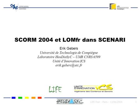 LIFE Fest – Paris – 13/06/2006 1 SCORM 2004 et LOMfr dans SCENARI Erik Gebers Université de Technologie de Compiègne Laboratoire HeuDiaSyC – UMR CNRS 6599.