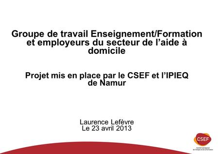 1 Groupe de travail Enseignement/Formation et employeurs du secteur de laide à domicile Projet mis en place par le CSEF et lIPIEQ de Namur Laurence Lefèvre.