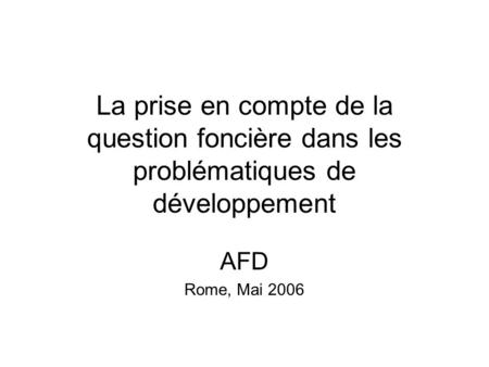 La prise en compte de la question foncière dans les problématiques de développement AFD Rome, Mai 2006.