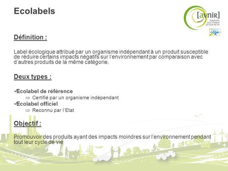 Ecolabels Définition : Label écologique attribué par un organisme indépendant à un produit susceptible de réduire certains impacts négatifs sur lenvironnement.