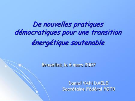 De nouvelles pratiques démocratiques pour une transition énergétique soutenable Bruxelles, le 6 mars 2007 Daniel VAN DAELE Secrétaire Fédéral FGTB.