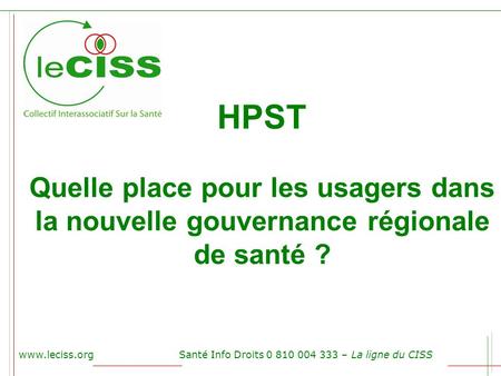 HPST Quelle place pour les usagers dans la nouvelle gouvernance régionale de santé ? www.leciss.org Santé Info Droits 0 810 004 333 – La ligne du CISS.