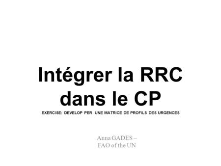 Intégrer la RRC dans le CP EXERCISE: DEVELOP PER UNE MATRICE DE PROFILS DES URGENCES Anna GADES – FAO of the UN.
