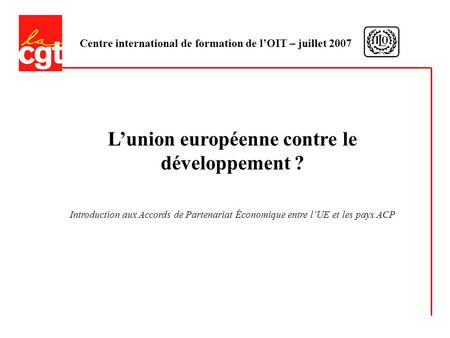 Centre international de formation de lOIT – juillet 2007 Lunion européenne contre le développement ? Introduction aux Accords de Partenariat Économique.