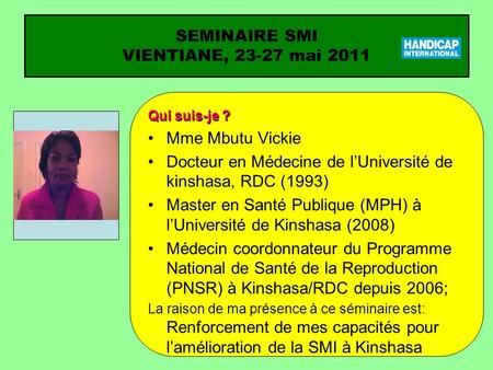 SEMINAIRE SMI VIENTIANE, 23-27 mai 2011 Qui suis-je ? Mme Mbutu Vickie Docteur en Médecine de lUniversité de kinshasa, RDC (1993) Master en Santé Publique.