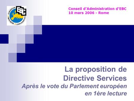 La proposition de Directive Services Après le vote du Parlement européen en 1ère lecture Conseil dAdministration dEBC 10 mars 2006 - Rome.