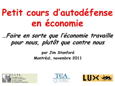 Petit cours dautodéfense en économie …Faire en sorte que léconomie travaille pour nous, plutôt que contre nous par Jim Stanford Montréal, novembre 2011.