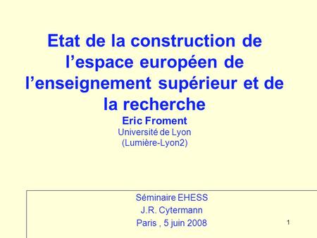 1 Etat de la construction de lespace européen de lenseignement supérieur et de la recherche Eric Froment Université de Lyon (Lumière-Lyon2) Séminaire EHESS.