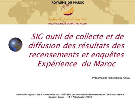 ROYAUME DU MAROC SIG outil de collecte et de diffusion des résultats des recensements et enquêtes Expérience du Maroc Présenté par Abdelhaq EL ARABI.