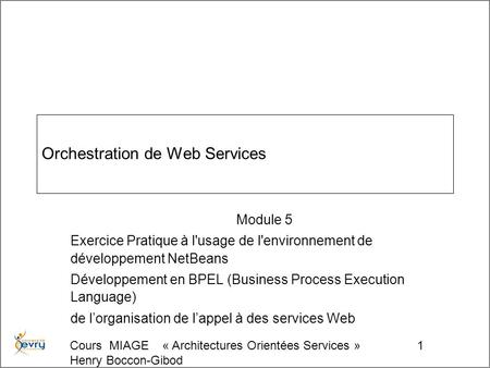 Cours MIAGE « Architectures Orientées Services » Henry Boccon-Gibod 1 Orchestration de Web Services Module 5 Exercice Pratique à l'usage de l'environnement.