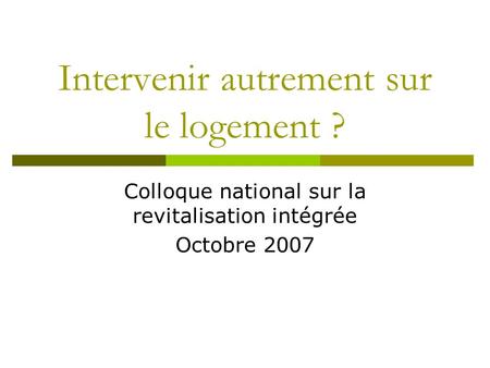 Intervenir autrement sur le logement ? Colloque national sur la revitalisation intégrée Octobre 2007.