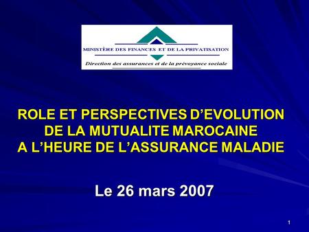 1 ROLE ET PERSPECTIVES DEVOLUTION DE LA MUTUALITE MAROCAINE A LHEURE DE LASSURANCE MALADIE Le 26 mars 2007.