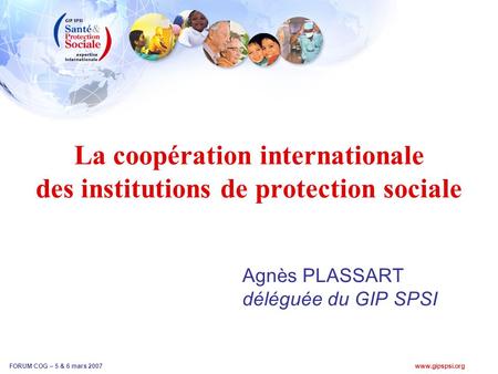 Www.gipspsi.org FORUM COG – 5 & 6 mars 2007 La coopération internationale des institutions de protection sociale Agnès PLASSART déléguée du GIP SPSI.