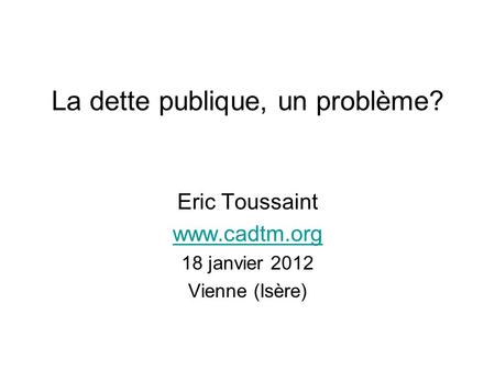 La dette publique, un problème? Eric Toussaint www.cadtm.org 18 janvier 2012 Vienne (Isère)