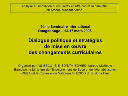3ème Séminaire international Ouagadougou, 13-17 mars 2006 Dialogue politique et stratégies de mise en œuvre des changements curriculaires Organisé par.