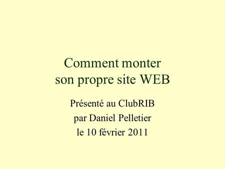 Comment monter son propre site WEB Présenté au ClubRIB par Daniel Pelletier le 10 février 2011.