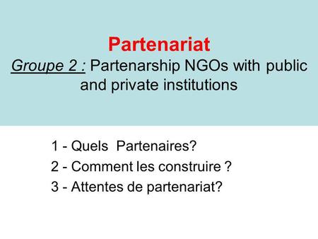 Partenariat Groupe 2 : Partenarship NGOs with public and private institutions 1 - Quels Partenaires? 2 - Comment les construire ? 3 - Attentes de partenariat?