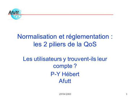 29/04/20031 Normalisation et réglementation : les 2 piliers de la QoS Les utilisateurs y trouvent-ils leur compte ? P-Y Hébert Afutt.