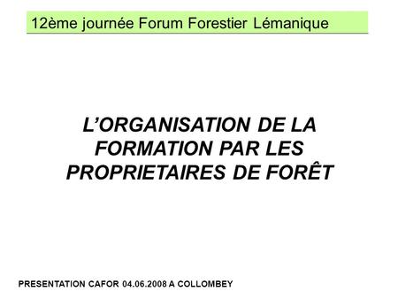 12ème journée Forum Forestier Lémanique PRESENTATION CAFOR 04.06.2008 A COLLOMBEY LORGANISATION DE LA FORMATION PAR LES PROPRIETAIRES DE FORÊT.