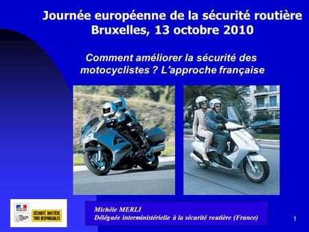 1 Journée européenne de la sécurité routière Bruxelles, 13 octobre 2010 Comment améliorer la sécurité des motocyclistes ? L'approche française Michèle.