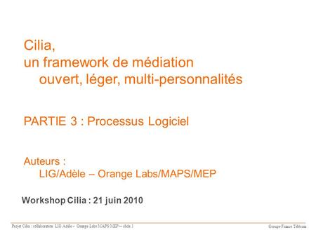 Groupe France Télécom Projet Cilia : collaboration LIG Adèle – Orange Labs/MAPS/MEP slide 1 Cilia, un framework de médiation ouvert, léger, multi-personnalités.