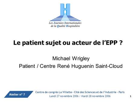 Atelier n° 7 1 Le patient sujet ou acteur de lEPP ? Michael Wrigley Patient / Centre René Huguenin Saint-Cloud Centre de congrès La Villette – Cité des.