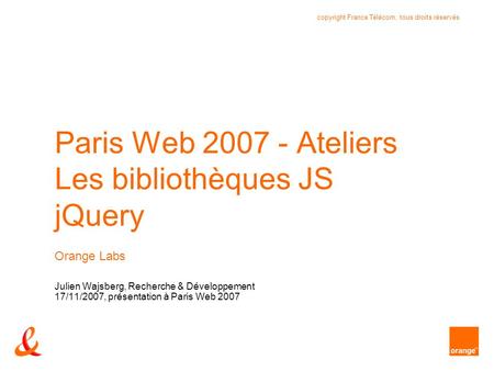 Copyright France Télécom, tous droits réservés Paris Web 2007 - Ateliers Les bibliothèques JS jQuery Orange Labs Julien Wajsberg, Recherche & Développement.