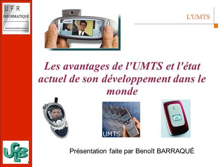 L'UMTS 2002 10 avril 2003 Les avantages de l'UMTS et l'état actuel de son développement dans le monde Présentation faite par Benoît BARRAQUÉ