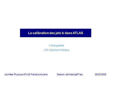 La calibration des jets b dans ATLAS V.Giangiobbe LPC Clermont-Ferrand Journées Physique ATLAS France à AutransSession Jet/missingET/tau29/03/2006.