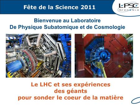 Fête de la Science 2011 Le LHC et ses expériences des géants pour sonder le coeur de la matière Bienvenue au Laboratoire De Physique Subatomique et de.