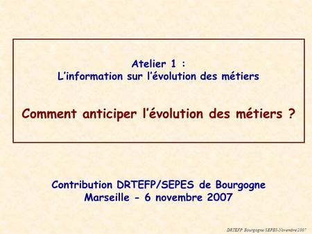 Atelier 1 : Linformation sur lévolution des métiers Comment anticiper lévolution des métiers ? DRTEFP Bourgogne/SEPES-Novembre 2007 Contribution DRTEFP/SEPES.