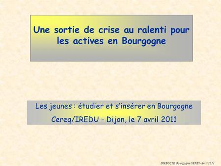 Une sortie de crise au ralenti pour les actives en Bourgogne Les jeunes : étudier et sinsérer en Bourgogne Cereq/IREDU - Dijon, le 7 avril 2011 DIRECCTE.