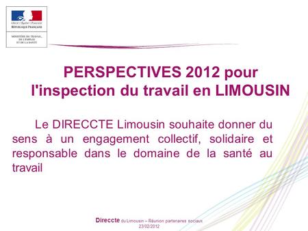 Direccte du Limousin – Réunion partenaires sociaux 23/02/2012 PERSPECTIVES 2012 pour l'inspection du travail en LIMOUSIN Le DIRECCTE Limousin souhaite.