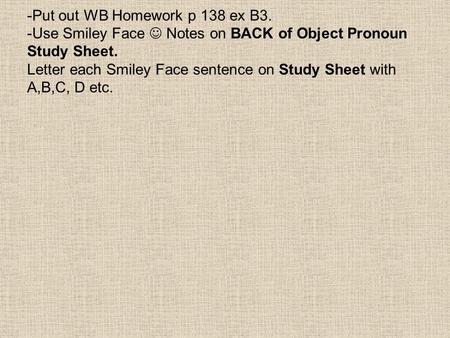 -Put out WB Homework p 138 ex B3. -Use Smiley Face Notes on BACK of Object Pronoun Study Sheet. Letter each Smiley Face sentence on Study Sheet with A,B,C,