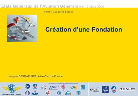 États Généraux de lAviation Générale 9 & 10 Mars 2006 Création dune Fondation Jacques DESMAZURES / Aéro-Club de France Thème 1 : Sécurité Sûreté