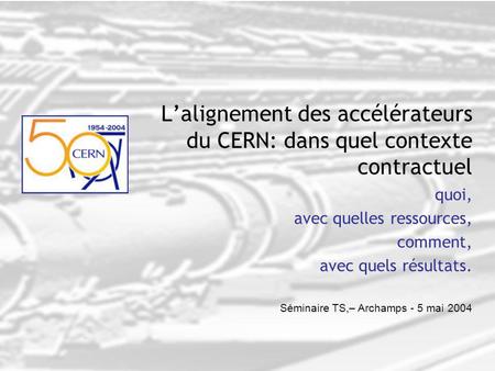 Séminaire TS,– Archamps - 5 mai 2004 L’alignement des accélérateurs du CERN: dans quel contexte contractuel quoi, avec quelles ressources, comment, avec.