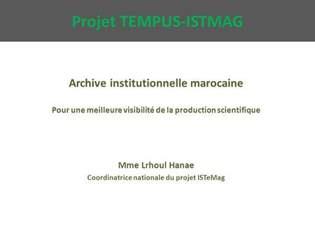 Projet TEMPUS-ISTMAG Archive institutionnelle marocaine Pour une meilleure visibilité de la production scientifique Mme Lrhoul Hanae Coordinatrice nationale.