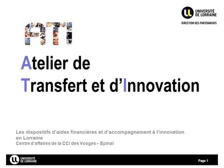 Page Atelier de Transfert et d’Innovation 1 Les dispositifs d’aides financières et d’accompagnement à l’innovation en Lorraine Centre d’affaires de la.