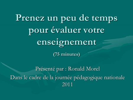 Prenez un peu de temps pour évaluer votre enseignement (75 minutes) Présenté par : Ronald Morel Dans le cadre de la journée pédagogique nationale 2011.