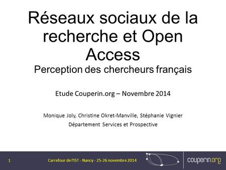 Réseaux sociaux de la recherche et Open Access Perception des chercheurs français Etude Couperin.org – Novembre 2014 Monique Joly, Christine Okret-Manville,
