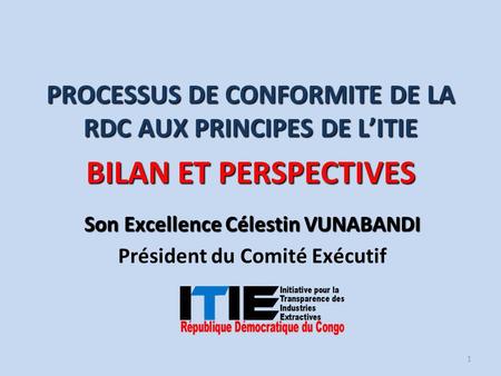 Son Excellence Célestin VUNABANDI Président du Comité Exécutif PROCESSUS DE CONFORMITE DE LA RDC AUX PRINCIPES DE L’ITIE BILAN ET PERSPECTIVES 1.