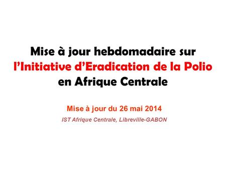Mise à jour hebdomadaire sur l’Initiative d’Eradication de la Polio en Afrique Centrale Mise à jour du 26 mai 2014 IST Afrique Centrale, Libreville-GABON.